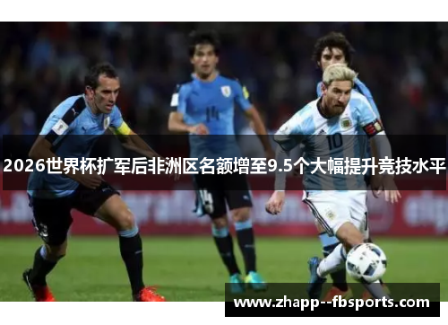 2026世界杯扩军后非洲区名额增至9.5个大幅提升竞技水平 2026世界杯扩军后非洲区名额增至9.5个大幅提升竞技水平