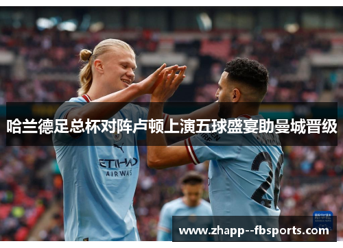 哈兰德足总杯对阵卢顿上演五球盛宴助曼城晋级 哈兰德足总杯对阵卢顿上演五球盛宴助曼城晋级